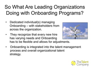 So What Are Leading Organizations
Doing with Onboarding Programs?
•

Dedicated individual(s) managing
Onboarding – with stakeholders from
across the organization.

•

They recognize that every new hire
has varying needs and Onboarding
has to be flexible and allows for adjustments.

•

Onboarding is integrated into the talent management
process and overall organizational talent
strategy.

 