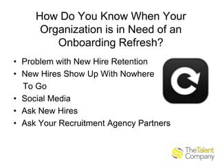 How Do You Know When Your
Organization is in Need of an
Onboarding Refresh?
• Problem with New Hire Retention
• New Hires Show Up With Nowhere
To Go
• Social Media
• Ask New Hires
• Ask Your Recruitment Agency Partners

 