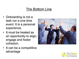 The Bottom Line
• Onboarding is not a
task nor a one time
event. It is a personal
experience.
• It must be treated as
an opportunity to align,
engage and foster
cohesion.
• It can be a competitive
advantage

 