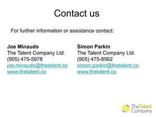 Contact us
For further information or assistance contact:

Joe Minaudo
The Talent Company Ltd.
(905) 475-5978
joe.minaudo@thetalent.co
www.thetalent.co

Simon Parkin
The Talent Company Ltd.
(905) 475-8562
simon.parkin@thetalent.co
www.thetalent.co

 