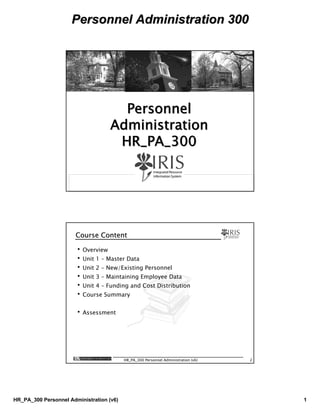 Personnel Administration 300Personnel Administration 300
HR_PA_300 Personnel Administration (v6) 1
HR_PA_300 Personnel Administration (v6) 1
PersonnelPersonnel
AdministrationAdministration
HR_PA_300HR_PA_300
HR_PA_300 Personnel Administration (v6) 2
Course ContentCourse Content
•Overview
•Unit 1 – Master Data
•Unit 2 – New/Existing Personnel
•Unit 3 – Maintaining Employee Data
•Unit 4 – Funding and Cost Distribution
•Course Summary
•Assessment
 