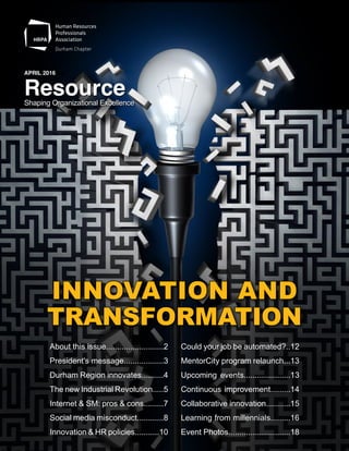 Shaping Organizational Excellence
JANUARY 2016
ResourceShaping Organizational Excellence
APRIL 2016
Resource
About this issue..........................2
President's message..................3
Durham Region innovates..........4
The new Industrial Revolution.....5
Internet & SM: pros & cons.........7
Social media misconduct............8
Innovation & HR policies...........10
Could your job be automated?..12
MentorCity program relaunch...13
Upcoming events.....................13
Continuous improvement.........14
Collaborative innovation...........15
Learning from millennials.........16
Event Photos............................18
INNOVATION AND
TRANSFORMATION
 