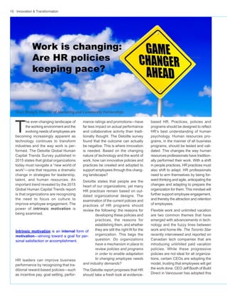 10 · Innovation & Transformation
mance ratings and promotions—have
far less impact on actual performance
and collaborative activity than tradi-
tionally thought. The Deloitte survey
found that the outcome can actually
be negative. This is where innovation
is needed. Based on the changing
nature of technology and the world of
work, how can innovative policies and
practices be created and adopted to
support employees through this chang-
ing landscape?
Deloitte states that people are the
heart of our organizations, yet many
HR practices remain based on out-
dated organizational designs. The
examination of the current policies and
practices of HR programs should
review the following: the reasons for
developing these policies and
practices, the reasons for
establishing them, and whether
they are still the right fit for the
organization. This begs the
question: Do organizations
have a mechanism in place to
review policies and programs
in order to enable adaptation
to changing employee needs
and industry demands?
The Deloitte report proposes that HR
should take a fresh look at evidence-
T
he ever-changing landscape of
the working environment and the
evolving needs of employees are
becoming increasingly apparent as
technology continues to transform
industries and the way work is per-
formed. The Deloitte Global Human
Capital Trends Survey published in
2015 states that global organizations
today must navigate a “new world of
work”—one that requires a dramatic
change in strategies for leadership,
talent, and human resources. An
important trend revealed by the 2015
Global Human Capital Trends report
is that organizations are recognizing
the need to focus on culture to
improve employee engagement. The
power of intrinsic motivation is
being examined.
HR leaders can improve business
performance by recognizing that tra-
ditional reward-based policies—such
as incentive pay, goal setting, perfor-
based HR. Practices, policies and
programs should be designed to reflect
HR’s best understanding of human
psychology. Human resources pro-
grams, in the manner of all business
programs, should be tested and vali-
dated. This changes the way human
resources professionals have tradition-
ally performed their work. With a shift
in people practices, HR practices must
also shift to adapt. HR professionals
need to arm themselves by being for-
ward thinking and agile, anticipating the
changes and adapting to prepare the
organization for them. This mindset will
further support employee engagement,
and thereby the attraction and retention
of employees.
Flexible work and unlimited vacation
are two common themes that have
emerged with advancements in tech-
nology and the fuzzy lines between
work and home life. The Toronto Star
recently interviewed and reported on
Canadian tech companies that are
introducing unlimited paid vacation
policies. While these progressive
policies are not ideal for all organiza-
tions, certain CEOs are adopting the
model, trusting that employees will get
the work done. CEO Jeff Booth of Build
Direct in Vancouver has adopted this
Work is changing:
Are HR policies
keeping pace?
Intrinsic motivation is an internal form of
motivation—striving toward a goal for per-
sonal satisfaction or accomplishment.
Stacy Brough, Director of Marketing and Community Partnerships
 