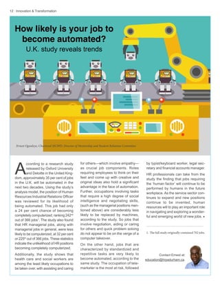 12 · Innovation & Transformation
for others—which involve empathy—
as crucial job components. Roles
requiring employees to think on their
feet and come up with creative and
original ideas also hold a significant
advantage in the face of automation.
Further, occupations involving tasks
that require a high degree of social
intelligence and negotiating skills,
(such as the managerial positions men-
tioned above) are considerably less
likely to be replaced by machines,
according to the study. So jobs that
involve negotiation, aiding or caring
for others and quick problem solving
do not appear to be on the verge of a
computer takeover.
On the other hand, jobs that are
characterized by standardized and
repetitive tasks are very likely to
become automated, according to the
same study. The occupation of tele-
marketer is the most at risk, followed
A
ccording to a research study
released by Oxford University
and Deloitte in the United King-
dom, approximately 35 per cent of jobs
in the U.K. will be automated in the
next two decades. Using the study’s
analysis model, the position of Human
Resources Industrial Relations Officer
was reviewed for its likelihood of
being automated. This job had only
a 24 per cent chance of becoming
completely computerized, ranking 242nd
out of 366 jobs1
. The study also found
that HR managerial jobs, along with
managerial jobs in general, were less
likely to be computerized, at 32 per cent
or 225th
out of 366 jobs. These statistics
indicate the unlikelihood of HR positions
becoming completely computerized.
Additionally, the study shows that
health care and social workers are
among the least likely occupations to
be taken over, with assisting and caring
Contact Ernest at:
education@hrpadurham.ca.
by typist/keyboard worker, legal sec-
retary and financial accounts manager.
HR professionals can take from the
study the finding that jobs requiring
the ‘human factor’ will continue to be
performed by humans in the future
workplace. As the service sector con-
tinues to expand and new positions
continue to be invented, human
resources will to play an important role
in navigating and exploring a wonder-
ful and emerging world of new jobs. w
1. The full study originally contained 702 jobs.
Ernest Ogunleye, Chartered MCIPD, Director of Mentorship and Student Relations Committee
How likely is your job to
become automated?
U.K. study reveals trends
 