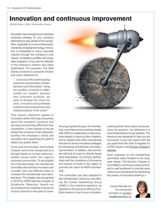 14 · Innovation & Transformation
Among its goals this year, the member-
ship committee aims to working closely
with HRPAto collaborate on best prac-
tices already in place at other chapters,
and to network with other membership
directors to share innovative strategies
for increasing membership and retain-
ing members. In addition, the commit-
tee will look for ways to directly target
local businesses, by forming partner-
ships with the chambers of commerce
and boards of trade in the region to
promote the value of HRPA member-
ship.
The committee has also adapted to
the membership's needs by now offer-
ing the Career Networking Group
(CNG) in four intensive sessions, as
opposed to the previous offering of six.
Each session is two hours in duration,
Innovation has emerged as an important
business strategy for any company
attempting to stay ahead of the compe-
tition, especially in an era of fast-paced,
constantly changing technology. Innova-
tion is embedded in many corporate
cultures through the company’s core
values, competency profiles and recog-
nition programs. It may also be reflected
in the company’s mission and vision
statements. For example, The Walt
Disney Company’s corporate mission
and vision statement is:
“…to be one of the world's leading
producers and providers of enter-
tainment and information. Using
our portfolio of brands to differ-
entiate our content, services
and consumer products, we
seek to develop the most cre-
ative, innovative and profitable
entertainment experiences and
related products in the world."
This mission statement speaks to
innovation while informing consumers
about the company's products and
services and how they differ from their
competitors. It also signals to the job
seeker the company’s main objectives:
building the employer’s brand and
reputation and supporting the goal to
attract top quality talent.
In the spirit of innovation, the Durham
Chapter aims to be recognized as a
thought leader on human resources-
related issues within the region's
business communities. To accomplish
this in the year ahead, the membership
committee will embrace innovation and
consider new and different ways to
increase the membership and volun-
teer base. The chapter was recognized
in 2015 by HRPA with the Chapter of
Excellence Retention Award—an
accomplishment certainly to be proud
of and to strive for in the years to come.
covering all the same topics as the pre-
vious six sessions, but delivered in a
more timely fashion for job seekers. The
sessions are designed to help you be
innovative in your job search and set
you apart from the rest! To register for
a CNG session visit Durham Chapter’s
website.
Each volunteer on the membership
committee looks forward to the busy
year ahead. The Durham Chapter is
committed to continuous improvement,
and is well positioned to provide extra
value to our membership by harnessing
the power of innovative thinking! w
Contact Michelle and
the membership
committee at: member-
ship@hrpadurham.ca.
Innovation and continuous improvement
Michelle Baker, CHRL, Membership Director
 