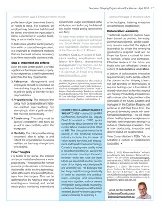 profile the employer determines it wants
or needs to track. For example, an
employer may determine that it should
be alerted every time the organization’s
name is mentioned in a public tweet,
blog or social media forum.
In both cases, whether tracking activity
from within or outside the organization,
it is important to implement methods
that are the least intrusive necessary
to achieve reasonable business ends.
Step 3: Implement and enforce
Even the best written policy is of little
significance if not implemented properly.
In our experience, a well-implemented
policy has four key components:
3.	Relevance: Management and
employees should be educated on
how and why the policy is relevant
to and will apply to their day-to-day
responsibilities.
4.	Proportionality: The impact of the
policy must be reasonable and ratio-
nal—neither overreaching nor
attempting to attain a ‘gold standard’
that may not be necessary.
5.	Consistency: The policy must be
applied consistently and fairly so
as not to lose credibility within the
workplace.
6.	Flexibility: The policy must be a living
document, able to adapt to and
reflect the organization’s business
realities, as they may change from
time to time.
Final Thoughts
For better or for worse, the Internet
and social media have become a work-
place reality. The objective for human
resource professionals is to harness
the benefits of this exciting technology,
while at the same time protect the busi-
ness from the dangers. This can be
accomplished by having a clear and
unambiguous Internet and social
media policy, monitoring Internet and
social media usage as it relates to the
workplace, and enforcing the Internet
and social media policy consistently
and fairly.
To learn more and/or for assistance
developing and implement an Internet
and Social Media Policy tailored to
your organization, contact a member
of the Sherrard Kuzz LLP team.
Sherrard Kuzz LLP, is one of Can-
ada’s leading employment and
labour law firms, representing
management. Our lawyers can be
reached at 416-603-0700 (Main),
416-420-0738 (24 Hour) or by visiting
www.sherrardkuzz.com.
The information contained in this article is
provided for general information purposes only
and does not constitute legal or other profession-
al advice. Reading this article does not create a
lawyer-client relationship. Readers are advised
to seek specific legal advice from Sherrard Kuzz
LLP (or other legal counsel) in relation to any
decision or course of action contemplated. w
CORRECTING LABOUR MARKET
'MISMATCHES' –At the 2016 HRPA
Conference, Benjamin Tal, Deputy
Chief Economist at CIBC, spoke
compellingly about concerns with the
current labour market and its effect
on HR. The disruptive trends he is
seeing in the financial services
industry include the increase of
value-adding services, self employ-
ment and transformative technology.
Canada's employment quality index
is on a downward curve. We are the
most educated country in the world,
however while we have the most
MBAs we also hold another record:
most of our highly educated people
are unemployed. He believes that
two things need to change drastically
in order to improve this predica-
ment—colleges and universities
must work together, and our present
immigration policy needs revamping.
He believes that we have all the talent
we need, but we're setting up unnec-
essary obstacles to acquiring it.
Resource: Shaping Organizational Excellence · April 2016 · 17
of technologies, fostering innovation
and embracing collaboration.
Collaborative Leadership
Traditional leadership models have
been based on position, hierarchy,
command and control. Whilst leader-
ship remains essential, the styles of
leadership to which the emerging
generations respond best will be
those that foster a context for them
to connect, create and contribute.
Effective leaders of the future are
those who can effectively create a
culture of collaborative innovation.
A culture of collaborative innovation
requires focusing on the people, not only
the process, and on shaping a team,
not just spending on technologies. It
requires building upon a foundation of
shared values such as humility, respect
and honesty. Productivity and outcomes
will continue to be high priorities in the
workplace of the future. Leaders and
managers in the Durham Regions will
continue to shift their focus from the
process to developing people, with trans-
formational leadership. This will create
vibrant healthy, dynamic workplace com-
munities, with employees thriving in a
culture of collaborative innovation. This
is how productivity, innovation and
desired output will be generated.
View Claire Madden’s TEDx Talk on
Creating a culture of collaborative
innovation. w
Follert,J.(2012).AlmostonethirdofDurham's
population is baby boomers. Retrieved Feb-
ruary 13th, 2016 from www.durhamregion.
com/news-story/3505644-almost-one-third-
of-durham-s-population-is-baby-boomers/
Hughes, T. J. (2015). The Future of Work-
place Culture Is Collaborative Innova-
tion. Retrieved February 12, 2016 from
www.linkedin.com/pulse/future-workplace-
culture-collaborative-innovation-tony-j-
hughes?trk=pulse-det-nav_art.
Jesse can be reached at:
ProfessionalDevelopment-
Director@hrpadurham.ca.
...continued from page 15, Workplace culture...continued from page 9, Employee Internet misuse
 