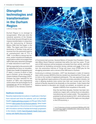 4 · Innovation & Transformation
Durham Region is no stranger to
reorganization. What was once the
industrial epicentre of the Greater
Toronto Area has gone through its own
massive transformation in conjunction
with the restructuring of General
Motors (GM) that first began in the
1990s. The region went from a pre-
dominance of families living well on
incomes from the automotive giant to
an unemployment rate of 11% in
19961
. In an effort to recoup lost rev-
enue, certain industrial and healthcare
organizations either encouraged their
staff to take early retirement packages
or made reductions to work hours.
GM has responded to this economic shift
by redirecting its focus on innovation.
Ontario has a wealth of engineering and
IT talent, a source of which is right
here in Durham, at the University of
Ontario Institute of Technology (UOIT).
Oshawa has been selected for the
location of GM's new engineering
centre where the technologies for its
connected car will be developed. In
his speech to the Oshawa Chamber
of Commerce last summer, General Motors of Canada Vice President, Corpo-
rate Affairs David Paterson predicted that within the next five years, 75 per
cent of GM customers will be wirelessly connected from their vehicle, with their
connected car facilitating connection across vehicles and roads. If he is cor-
rect, the automotive Internet of Things will mean more STEM jobs for the
struggling automaker and a revival of the GM brand in Durham.
Continuing to embrace innovation, UOIT has developed a roster of massive
open online courses (MOOCs) that any student can download from iTunes, with
no limit on the number of registered participants. This new approach to educa-
tion has significant repercussions on the post-secondary education industry, not
only in allowing students more control over their own course load, but in the
amount of faculty required to be physically on the premises. It also means that
distance barriers to education are virtually non-existent, as students can par-
ticipate in MOOCs from anywhere in the world.
Over the last three decades, Durham has been rein-
vented as a region with a strong focus on education,
manufacturing and nuclear power. The population is
predicted to almost double by 2031, which will provide
more opportunity to reinvent the region as a key player
in the GTA economy. w
1 www.12.statcan.gc.ca/census-recensement/2006/dp-pd/92-596/
P1-2.cfm?Lang=eng&T=CSD&PRCODE=35&GeoCode=18013&
GEOLVL=CSD&TID=0
Healthcare innovations
Recently implemented innovations in healthcare in Durham
have reduced wait times for patients, such as Lakeridge
Health's digital pathology program and Rouge Valley Health
Centre's alert system for hip fracture patients. Other health
care organizations in the province are forming partnerships
with innovations centres to faciliate technologic progression
in the industry, notably Saint Elizabeth Health Care's part-
nership with MaRS Discovery District.
Disruptive
technologies and
transformation
in the Durham
Region
Catherine Claridge, CHRL
 