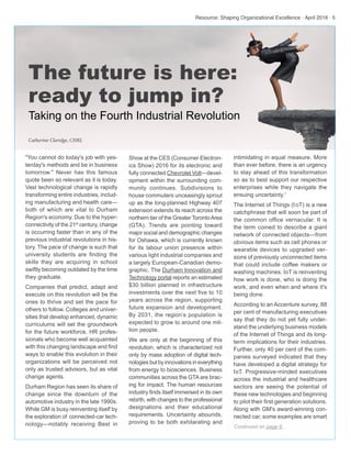 Resource: Shaping Organizational Excellence · April 2016 · 5
"You cannot do today's job with yes-
terday's methods and be in business
tomorrow." Never has this famous
quote been so relevant as it is today.
Vast technological change is rapidly
transforming entire industries, includ-
ing manufacturing and health care—
both of which are vital to Durham
Region's economy. Due to the hyper-
connectivity of the 21st
century, change
is occurring faster than in any of the
previous industrial revolutions in his-
tory. The pace of change is such that
university students are finding the
skills they are acquiring in school
swiftly becoming outdated by the time
they graduate.
Companies that predict, adapt and
execute on this revolution will be the
ones to thrive and set the pace for
others to follow. Colleges and univer-
sities that develop enhanced, dynamic
curriculums will set the groundwork
for the future workforce. HR profes-
sionals who become well acquainted
with this changing landscape and find
ways to enable this evolution in their
organizations will be perceived not
only as trusted advisors, but as vital
change agents.
Durham Region has seen its share of
change since the downturn of the
automotive industry in the late 1990s.
While GM is busy reinventing itself by
the exploration of connected-car tech-
nology—notably receiving Best in Continued on page 6...
Show at the CES (Consumer Electron-
ics Show) 2016 for its electronic and
fully connected Chevrolet Volt—devel-
opment within the surrounding com-
munity continues. Subdivisions to
house commuters unceasingly sprout
up as the long-planned Highway 407
extension extends its reach across the
northern tier of the Greater TorontoArea
(GTA). Trends are pointing toward
major social and demographic changes
for Oshawa, which is currently known
for its labour union presence within
various light industrial companies and
a largely European-Canadian demo-
graphic. The Durham Innovation and
Technology portal reports an estimated
$30 billion planned in infrastructure
investments over the next five to 10
years across the region, supporting
future expansion and development.
By 2031, the region’s population is
expected to grow to around one mil-
lion people.
We are only at the beginning of this
revolution, which is characterized not
only by mass adoption of digital tech-
nologies but by innovations in everything
from energy to biosciences. Business
communities across the GTAare brac-
ing for impact. The human resources
industry finds itself immersed in its own
rebirth, with changes to the professional
designations and their educational
requirements. Uncertainty abounds,
proving to be both exhilarating and
intimidating in equal measure. More
than ever before, there is an urgency
to stay ahead of this transformation
so as to best support our respective
enterprises while they navigate the
ensuing uncertainty.1
The Internet of Things (IoT) is a new
catchphrase that will soon be part of
the common office vernacular. It is
the term coined to describe a giant
network of connected objects—from
obvious items such as cell phones or
wearable devices to upgraded ver-
sions of previously unconnected items
that could include coffee makers or
washing machines. IoT is reinventing
how work is done, who is doing the
work, and even when and where it's
being done.
According to an Accenture survey, 88
per cent of manufacturing executives
say that they do not yet fully under-
stand the underlying business models
of the Internet of Things and its long-
term implications for their industries.
Further, only 40 per cent of the com-
panies surveyed indicated that they
have developed a digital strategy for
IoT. Progressive-minded executives
across the industrial and healthcare
sectors are seeing the potential of
these new technologies and beginning
to pilot their first generation solutions.
Along with GM's award-winning con-
nected car, some examples are smart
The future is here:
ready to jump in?
Taking on the Fourth Industrial Revolution
Catherine Claridge, CHRL
 