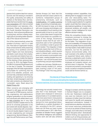 6 · Innovation & Transformation
Qantas Airways Ltd. feels that this
particular skill set is best suited to his
workforce. Independent groups of
enterprising individuals, such as
CodeAcademy and Ladies Learning
Code, are growing increasingly popu-
lar with the desire to keep up to date
with ever-changing technologies and
the accessibility of such training to the
general public at low to no cost; how-
ever, current data doesn't support the
trend of job losses as a possible out-
come of this change. Accenture's
research shows that 55 per cent of
executives plan to form partnerships
with universities in order to groom the
talent needed. The integration of data
and tools means that much of the cur-
rent industrial software—which requires
users to interact with numerous sys-
tems and screens to accomplish even
basic tasks, creating sizeable time inef-
ficiencies—can now be focused more
on performing core job responsibilities.
Luddites can rest easy. Deloitte econ-
omists recently studied U.K. census
data covering a span of 144 years.
The findings? Over this long period,
technology has actually created more
jobs than it has destroyed. Fewer
people were employed in strenuous
physical tasks or in out-dated sectors,
while more were hired in rising sectors
such as automotive or IT, thus driving
demand for more specialized labour.
Healthcare is a perfect illustration of
this: according to the 2011 census,
there are 26 times as many nurses
now as there were in 1871. Alan Pons,
president at Deloitte France suggests
that artificial intelligence will substitute
routine work and will also enhance
glasses that combine data from various
sources and 3D-viewing to transform
the quality, productivity and safety of
workers on the factory floor, and hos-
pitals that have transformed into acute-
care ecosystems with interconnected
communication and telemetry infra-
structures. Clearly, the implications of
the Fourth Industrial Revolution are
profound—from enhancing efficiencies
to saving lives, and from creating mean-
ingful jobs to providing better steward-
ship of the natural environment.
Out of this interconnectivity arises the
question of privacy—and it is a valid
one. How does an organization employ
these enhancements while preserving
the privacy of its workforce and the
public? Higher and more demanding
standards could ensure that employ-
ees, consumers and citizens have con-
fidence in business models that depend
on the sharing of their personal data.
On June 18, 2015, the Digital Privacy
Act (Bill S-4) received RoyalAssent and
is now law in Canada. The amended
language of the bill holds organizations
accountable for confirming that the
users of its websites, products, and
services fully understand what they are
reading and agreeing to, by ensuring
that clear, simple language is used and
that valid consents are obtained from
‘vulnerable’ users. Read about the
Digital Privacy Act.
Other concerns are emerging with
respect to skill gaps and job losses.
The need for STEM (science, technol-
ogy, engineering, and mathematics)
program graduates is on the increase,
and individuals with skilled talent such
as data scientists are in very high
demand. Another notable trend is the
arrival of university graduates in the
job market with double degrees. Qan-
tas has a relationship with universities
to recruit double-degree majors such
as aero engineering and computer
programming. Bertrand Masson, Man-
ager Aircraft Performance and Fleet,
knowledge workers’ capabilities, thus
allowing them to engage in more com-
plex and value-adding tasks. For
instance, nurses could free up more time
to morally support patients if a cognitive
system would help them observe com-
plex treatment guidelines. In many fields,
advanced analytics will amplify—not
replace—human intelligence for more
effective decision-making.
While this compelling industry meta-
morphosis promises to change the
workplace forever, much of it will be
for the better. The integration of sys-
tems and availability of increased data
will not only greatly improve productivity
and help leaders make better business
decisions, but has the potential to
improve environmental safety. One
such example is the ability to identify
an equipment failure early, before it
becomes a catastrophic event.Another
is a machine that can detect when an
employee isn’t properly trained, and
will shut down in response. The days
of injuries and worker's compensation
issues, as well as compliance breaches
could well be forever behind us.
Change is constant, and the key sectors
in Durham Region are no exception
to this rule. Yesterday's methods will
very soon be irrelevant, but it’s not
necessary to batten down the hatches
and brace for layoffs and sweeping
department eliminations. Instead, it
would behoove attentive and percep-
tive human resources professionals
not only to be ahead of these looming
changes, but to take what is now being
termed ‘disruptive action’. Dramatically
different thinking and approaches to
matters such as hiring processes, per-
formance reviews and role structures
...continued from page 5
The Internet of Things Means Business
How smart services are disrupting the manufacturing industry
Humans-machines: It is not a race but a climbing (and we are roped together)
 