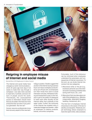 8 · Innovation & Transformation
nology is positive. Studies suggest that
access to the Internet during business
hours can reduce workplace productiv-
ity by up to 40 per cent, as employees
turn their minds from work to social
interaction and play. Workplace bully-
ing and harassment is also on the rise,
due in part to the ability of colleagues
to reach each other secretly via the
Internet rather than publically at the
water cooler. Further, the anonymity
of the Internet has enabled many a
malevolent blogger and tweeter—often
an employee—to destroy products,
brands, and entire companies.
The Internet and social media have
changed our world. Communications—
which 20 years ago took days if not
weeks to make their way through a
workplace—now take mere seconds
to reach tens, hundreds, and even mil-
lions of people around the world.
Theoretically, this unprecedented
access to information should mean
that we are better informed and more
productive than we were in any previ-
ous generation. But are we?
Human resource professionals know
that not every aspect of this new tech-
Fortunately, much of this behaviour
can be minimized when employees
understand the parameters and con-
sequences of Internet misconduct. To
this end, we can divide Internet mis-
conduct into two categories:
1.	Misconduct while on the job (e.g.,
excessive personal use of the Inter-
net and/or accessing prohibited sites
during work hours, etc.), and
2.	Misconduct that may take place out-
side of the workplace (e.g., offensive,
irresponsible, defamatory blogging,
tweeting, harassment, etc.).
The first form of employee Internet
misconduct is the easier of the two to
identify and discipline. Relatively sim-
ple technology allows employers to
track time spent online, sites accessed,
Reigning in employee misuse
of Internet and social media
Sherrard Kuzz LLP, Employment & Labour Lawyers
 