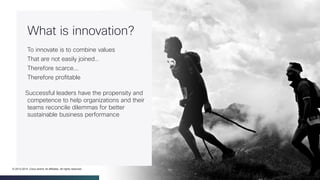 Cisco Confidential 11© 2013-2014 Cisco and/or its affiliates. All rights reserved.
What is innovation?
To innovate is to combine values
That are not easily joined…
Therefore scarce...
Therefore profitable
Successful leaders have the propensity and
competence to help organizations and their
teams reconcile dilemmas for better
sustainable business performance
 