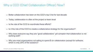 Cisco Confidential 22© 2013-2014 Cisco and/or its affiliates. All rights reserved.
 Better collaboration has been on the CEO’s top 5 list for last decade
 Today, collaboration is often at the project or team level
 Is the role of the CCO to coordinate these efforts?
 Is it the role of the CCO to create a collaborative strategy for the organization?
 Why does everyone say they are “good collaborators” yet complain that collaboration is not
working well?
 Why are most organizations not willing to spend $ on collaboration (except for software,
which is only 20% of the solution)?
Why a CCO (Chief Collaboration Officer) Now?
 