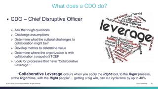Cisco Confidential 23© 2013-2014 Cisco and/or its affiliates. All rights reserved.
 CDO – Chief Disruptive Officer
 Ask the tough questions
 Challenge assumptions
 Determine what the cultural challenges to
collaboration might be?
 Develop metrics to determine value
 Determine where the organization is with
collaboration (snapshot) TCEP
 Look for processes that have “Collaborative
Leverage”:
“Collaborative Leverage occurs when you apply the Right tool, to the Right process,
at the Right time, with the Right people”… getting a big win, can cut cycle time by up to 40%
What does a CDO do?
 