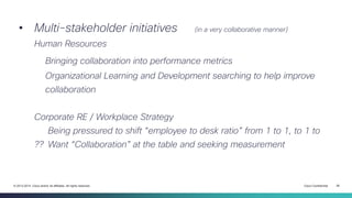 Cisco Confidential 26© 2013-2014 Cisco and/or its affiliates. All rights reserved.
• Multi-stakeholder initiatives (in a very collaborative manner)
Human Resources
Bringing collaboration into performance metrics
Organizational Learning and Development searching to help improve
collaboration
Corporate RE / Workplace Strategy
Being pressured to shift “employee to desk ratio” from 1 to 1, to 1 to
?? Want “Collaboration” at the table and seeking measurement
 