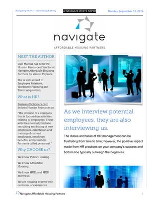 Navigating HR, Pt. 1: Interviewing & Hiring A NAVIGATE WHITE PAPER Monday, September 12, 2016
As we interview potential
employees, they are also
interviewing us.
The duties and tasks of HR management can be
frustrating from time to time; however, the positive impact
made from HR practices on your company’s success and
bottom line typically outweigh the negatives.
Navigate Affordable Housing Partners 1
MEET THE AUTHOR
Dale Marcus has been the
Human Resources Director at
Navigate Aﬀordable Housing
Partners for almost 15 years.
She is well-versed in
Employee Relations,
Workforce Planning and
Talent Acquisition.
What is HR?
BusinessDictionary.com
deﬁnes Human Resources as:
“The division of a company
that is focused on activities
relating to employees. These
activities normally include
recruiting and hiring of new
employees, orientation and
training of current
employees, employee
beneﬁts, and retention.
Formerly called personnel.”
Why CHOOSE us?
We know Public Housing.
We know Aﬀordable
Housing.
We know HUD, and HUD
knows us.
We are housing experts with
centuries of experience.
 