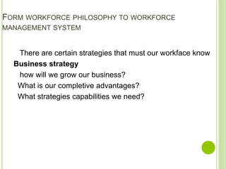 FORM WORKFORCE PHILOSOPHY TO WORKFORCE
MANAGEMENT SYSTEM
There are certain strategies that must our workface know
Business strategy
how will we grow our business?
What is our completive advantages?
What strategies capabilities we need?
 