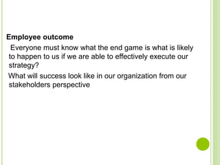 Employee outcome
Everyone must know what the end game is what is likely
to happen to us if we are able to effectively execute our
strategy?
What will success look like in our organization from our
stakeholders perspective
 