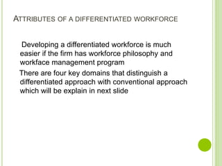 ATTRIBUTES OF A DIFFERENTIATED WORKFORCE
Developing a differentiated workforce is much
easier if the firm has workforce philosophy and
workface management program
There are four key domains that distinguish a
differentiated approach with conventional approach
which will be explain in next slide
 