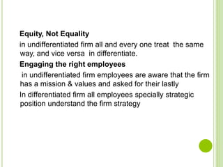 Equity, Not Equality
in undifferentiated firm all and every one treat the same
way, and vice versa in differentiate.
Engaging the right employees
in undifferentiated firm employees are aware that the firm
has a mission & values and asked for their lastly
In differentiated firm all employees specially strategic
position understand the firm strategy
 