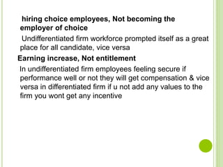 hiring choice employees, Not becoming the
employer of choice
Undifferentiated firm workforce prompted itself as a great
place for all candidate, vice versa
Earning increase, Not entitlement
In undifferentiated firm employees feeling secure if
performance well or not they will get compensation & vice
versa in differentiated firm if u not add any values to the
firm you wont get any incentive
 