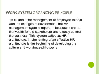 WORK SYSTEM ORGANIZING PRINCIPLE
Its all about the management of employee to deal
with the changes of environment, the HR
management system important because it create
the wealth for the stakeholder and directly control
the business. This system called as HR
architecture, implementing of an effective HR
architecture is the beginning of developing the
culture and workforce philosophy
 