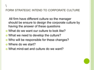 FORM STRATEGIC INTEND TO CORPORATE CULTURE
All firm have different culture so the manager
should be ensure to design the corporate culture by
having the answer of these questions
 What do we want our culture to look like?
 What we need to develop the culture?
 Who will be responsible for these changes?
 Where do we start?
 What mind-set and culture do we want?
 