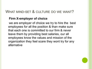 WHAT MIND-SET & CULTURE DO WE WANT?
Firm X-employer of choice
we are employer of choice we try to hire the best
employees for all the position & than make sure
that each one is committed to our firm & never
leave them by providing best salaries, our all
employees know the values and mission of the
organization they feel scare they wont try for any
alternative
 