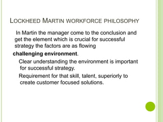 LOCKHEED MARTIN WORKFORCE PHILOSOPHY
In Martin the manager come to the conclusion and
get the element which is crucial for successful
strategy the factors are as flowing
challenging environment.
Clear understanding the environment is important
for successful strategy.
Requirement for that skill, talent, superiorly to
create customer focused solutions.
 