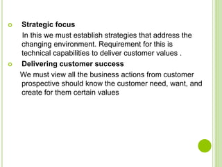  Strategic focus
In this we must establish strategies that address the
changing environment. Requirement for this is
technical capabilities to deliver customer values .
 Delivering customer success
We must view all the business actions from customer
prospective should know the customer need, want, and
create for them certain values
 