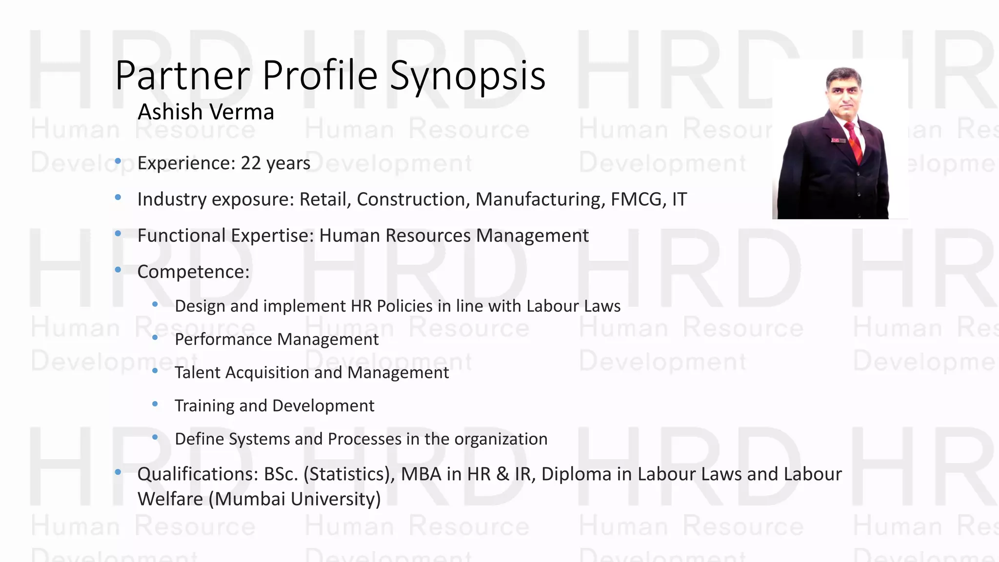 Partner Profile Synopsis
• Experience: 22 years
• Industry exposure: Retail, Construction, Manufacturing, FMCG, IT
• Functional Expertise: Human Resources Management
• Competence:
• Design and implement HR Policies in line with Labour Laws
• Performance Management
• Talent Acquisition and Management
• Training and Development
• Define Systems and Processes in the organization
• Qualifications: BSc. (Statistics), MBA in HR & IR, Diploma in Labour Laws and Labour
Welfare (Mumbai University)
Ashish Verma
 