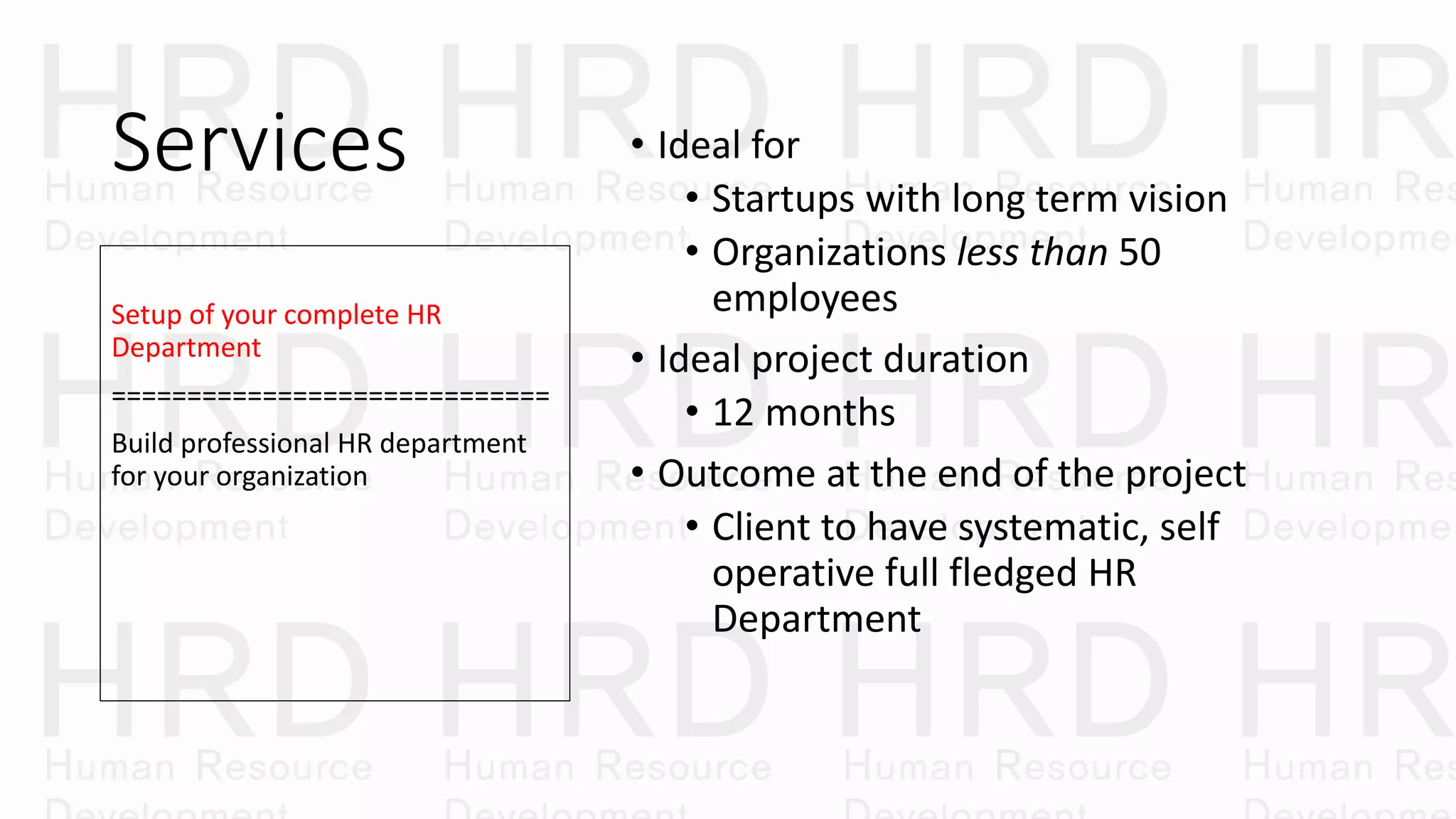 Services • Ideal for
• Startups with long term vision
• Organizations less than 50
employees
• Ideal project duration
• 12 months
• Outcome at the end of the project
• Client to have systematic, self
operative full fledged HR
Department
Setup of your complete HR
Department
=============================
Build professional HR department
for your organization
 