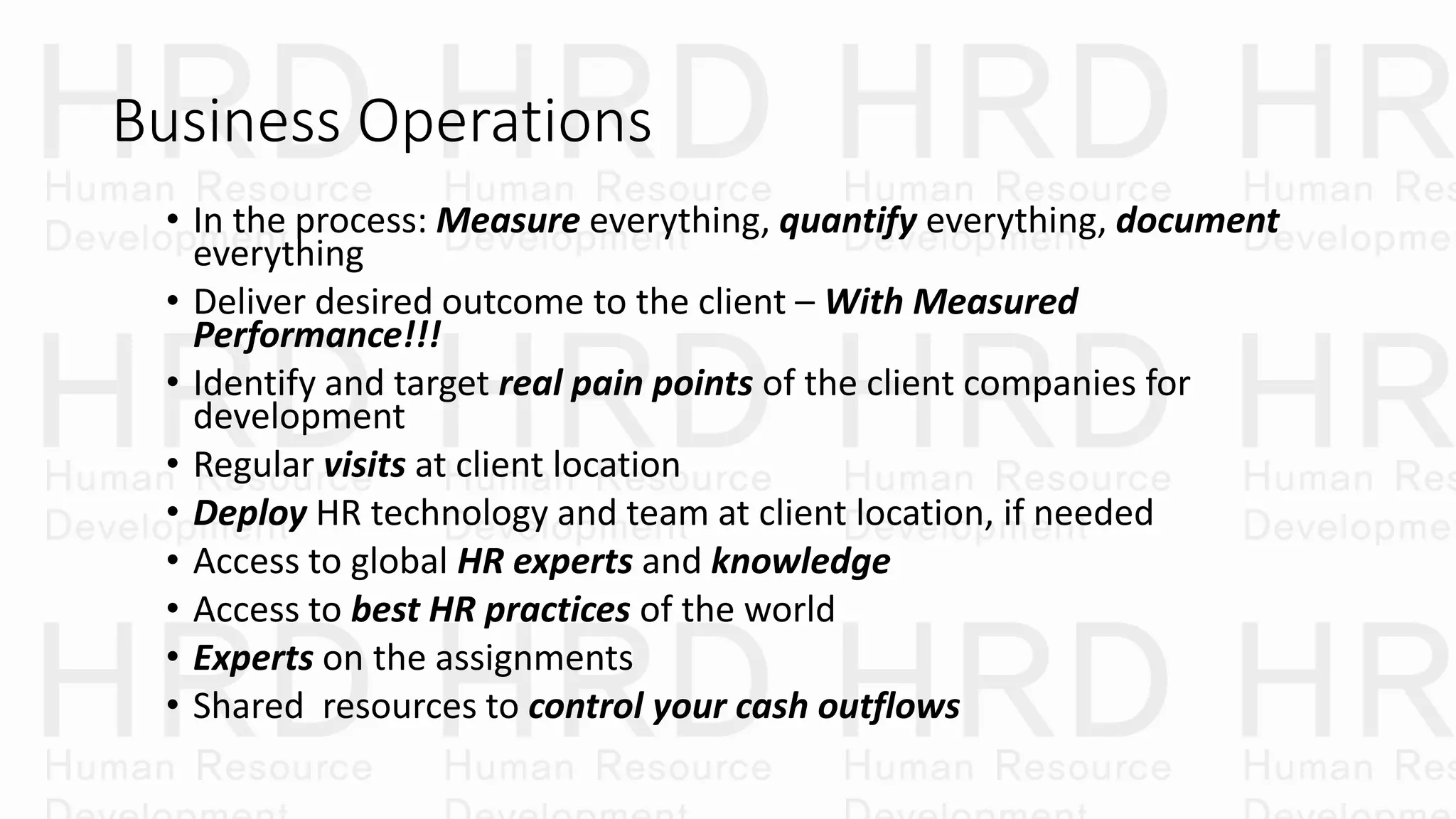 Business Operations
• In the process: Measure everything, quantify everything, document
everything
• Deliver desired outcome to the client – With Measured
Performance!!!
• Identify and target real pain points of the client companies for
development
• Regular visits at client location
• Deploy HR technology and team at client location, if needed
• Access to global HR experts and knowledge
• Access to best HR practices of the world
• Experts on the assignments
• Shared resources to control your cash outflows
 