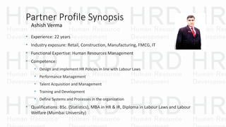 Partner Profile Synopsis
• Experience: 22 years
• Industry exposure: Retail, Construction, Manufacturing, FMCG, IT
• Functional Expertise: Human Resources Management
• Competence:
• Design and implement HR Policies in line with Labour Laws
• Performance Management
• Talent Acquisition and Management
• Training and Development
• Define Systems and Processes in the organization
• Qualifications: BSc. (Statistics), MBA in HR & IR, Diploma in Labour Laws and Labour
Welfare (Mumbai University)
Ashish Verma
 