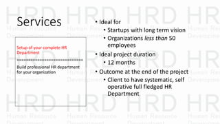 Services • Ideal for
• Startups with long term vision
• Organizations less than 50
employees
• Ideal project duration
• 12 months
• Outcome at the end of the project
• Client to have systematic, self
operative full fledged HR
Department
Setup of your complete HR
Department
=============================
Build professional HR department
for your organization
 