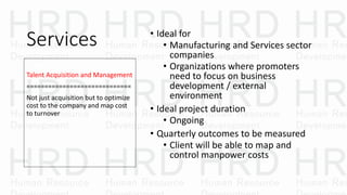 Services • Ideal for
• Manufacturing and Services sector
companies
• Organizations where promoters
need to focus on business
development / external
environment
• Ideal project duration
• Ongoing
• Quarterly outcomes to be measured
• Client will be able to map and
control manpower costs
Talent Acquisition and Management
=============================
Not just acquisition but to optimize
cost to the company and map cost
to turnover
 