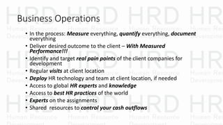 Business Operations
• In the process: Measure everything, quantify everything, document
everything
• Deliver desired outcome to the client – With Measured
Performance!!!
• Identify and target real pain points of the client companies for
development
• Regular visits at client location
• Deploy HR technology and team at client location, if needed
• Access to global HR experts and knowledge
• Access to best HR practices of the world
• Experts on the assignments
• Shared resources to control your cash outflows
 