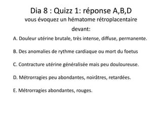Dia 8 : Quizz 1: réponse A,B,D
vous évoquez un hématome rétroplacentaire
devant:
A. Douleur utérine brutale, très intense, diffuse, permanente.
B. Des anomalies de rythme cardiaque ou mort du foetus
C. Contracture utérine généralisée mais peu douloureuse.
D. Métrorragies peu abondantes, noirâtres, retardées.
E. Métrorragies abondantes, rouges.
 