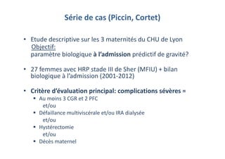 Série de cas (Piccin, Cortet)
• Etude descriptive sur les 3 maternités du CHU de Lyon
Objectif:
paramètre biologique à l’admission prédictif de gravité?
• 27 femmes avec HRP stade III de Sher (MFIU) + bilan
biologique à l’admission (2001-2012)
• Critère d’évaluation principal: complications sévères =
Au moins 3 CGR et 2 PFC
et/ou
Défaillance multiviscérale et/ou IRA dialysée
et/ou
Hystérectomie
et/ou
Décès maternel
 