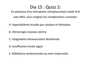 Dia 15 : Quizz 2:
En présence d’un hématome rétroplacentaire stade III B
avec MIU, vous craignez les complications suivantes:
A. Hyperkaliémie brutale par cytolyse et hémolyse
B. Hémorragie massive utérine
C. Coagulation intravasculaire disséminée
D. Insuffisance rénale aiguë.
E. Défaillance multiviscérale ou mort maternelle.
 