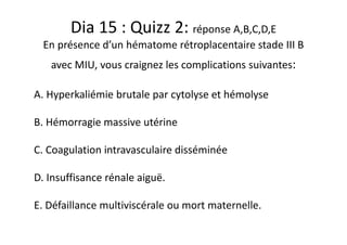 Dia 15 : Quizz 2: réponse A,B,C,D,E
En présence d’un hématome rétroplacentaire stade III B
avec MIU, vous craignez les complications suivantes:
A. Hyperkaliémie brutale par cytolyse et hémolyse
B. Hémorragie massive utérine
C. Coagulation intravasculaire disséminée
D. Insuffisance rénale aiguë.
E. Défaillance multiviscérale ou mort maternelle.
 