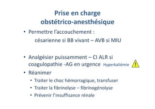 Prise en charge
obstétrico-anesthésique
• Permettre l’accouchement :
césarienne si BB vivant – AVB si MIU
• Analgésier puissamment – CI ALR si
coagulopathie -AG en urgence Hyperkaliémie
• Réanimer
• Traiter le choc hémorragique, transfuser
• Traiter la fibrinolyse – fibrinogénolyse
• Prévenir l’insuffisance rénale
!
 