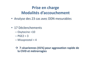 Prise en charge
Modalités d’accouchement
• Analyse des 23 cas avec DDN mesurables
• 17 Déclenchements
– Oxytocine =10
– PGE2 = 3
– Misoprostol = 4
7 césariennes (41%) pour aggravation rapide de
la CIVD et métrorragies
 