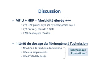 Discussion
• MFIU + HRP = Morbidité élevée +++
• 2/3 HPP graves avec 7% hystérectomies I ou II
• 2/3 ont reçu plus de 3 CGR
• 22% de dialyses rénales
• Intérêt du dosage du fibrinogène à l’admission
• Non liée à la dilution à l’admission
• Liée aux saignements
• Liée CIVD débutante
Diagnostique
Pronostique
Diagnostique
Pronostique
 