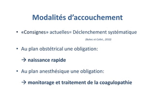 Modalités d’accouchement
• «Consignes» actuelles= Déclenchement systématique
(Bohec et Collet., 2010)
• Au plan obstétrical une obligation:
naissance rapide
• Au plan anesthésique une obligation:
monitorage et traitement de la coagulopathie
 