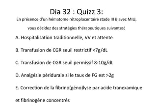 Dia 32 : Quizz 3:
En présence d’un hématome rétroplacentaire stade III B avec MIU,
vous décidez des stratégies thérapeutiques suivantes:
A. Hospitalisation traditionnelle, VV et attente
B. Transfusion de CGR seuil restrictif <7g/dL
C. Transfusion de CGR seuil permissif 8-10g/dL
D. Analgésie péridurale si le taux de FG est >2g
E. Correction de la fibrino(géno)lyse par acide tranexamique
et fibrinogène concentrés
 