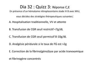 Dia 32 : Quizz 3: Réponse C,E
En présence d’un hématome rétroplacentaire stade III B avec MIU,
vous décidez des stratégies thérapeutiques suivantes:
A. Hospitalisation traditionnelle, VV et attente
B. Transfusion de CGR seuil restrictif <7g/dL
C. Transfusion de CGR seuil permissif 8-10g/dL
D. Analgésie péridurale si le taux de FG est >2g
E. Correction de la fibrino(géno)lyse par acide tranexamique
et fibrinogène concentrés
 
