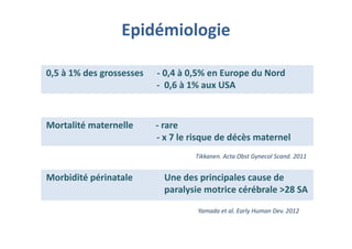 Epidémiologie
0,5 à 1% des grossesses - 0,4 à 0,5% en Europe du Nord
- 0,6 à 1% aux USA
0,5 à 1% des grossesses - 0,4 à 0,5% en Europe du Nord
- 0,6 à 1% aux USA
Mortalité maternelle - rare
- x 7 le risque de décès maternel
Mortalité maternelle - rare
- x 7 le risque de décès maternel
Morbidité périnatale Une des principales cause de
paralysie motrice cérébrale >28 SA
Morbidité périnatale Une des principales cause de
paralysie motrice cérébrale >28 SA
Tikkanen. Acta Obst Gynecol Scand. 2011
Yamada et al. Early Human Dev. 2012
 