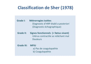Classification de Sher (1978)
Grade I: Métrorragies isolées
Diagnostic d’HRP établi a posteriori
(Diagnostic échographique)
Grade II: Signes fonctionnels (+ fœtus vivant)
Utérus contractile se relâchant mal
Douleurs
Grade III: MFIU
a) Pas de coagulopathie
b) Coagulopathie
Grade I: Métrorragies isolées
Diagnostic d’HRP établi a posteriori
(Diagnostic échographique)
Grade II: Signes fonctionnels (+ fœtus vivant)
Utérus contractile se relâchant mal
Douleurs
Grade III: MFIU
a) Pas de coagulopathie
b) Coagulopathie
 
