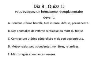 Dia 8 : Quizz 1:
vous évoquez un hématome rétroplacentaire
devant:
A. Douleur utérine brutale, très intense, diffuse, permanente.
B. Des anomalies de rythme cardiaque ou mort du foetus
C. Contracture utérine généralisée mais peu douloureuse.
D. Métrorragies peu abondantes, noirâtres, retardées.
E. Métrorragies abondantes, rouges.
 
