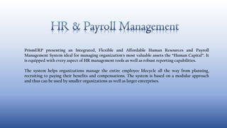 PrismERP presenting an Integrated, Flexible and Affordable Human Resources and Payroll
Management System ideal for managing organization's most valuable assets the “Human Capital”. It
is equipped with every aspect of HR management tools as well as robust reporting capabilities.
The system helps organizations manage the entire employee lifecycle all the way from planning,
recruiting to paying their benefits and compensations. The system is based on a modular approach
and thus can be used by smaller organizations as well as larger enterprises.
 